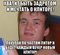 хватит быть задротом и мечтать о клиторе! покупай по частям литор и будет каждый вечер новый клитор!