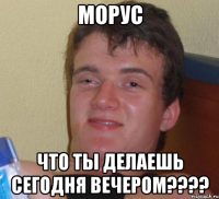 морус что ты делаешь сегодня вечером???