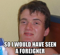  so i would have seen a foreigner