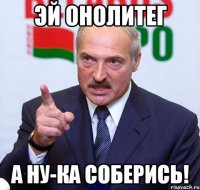 эй онолитег а ну-ка соберись!