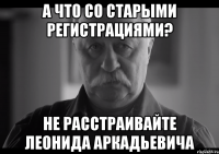 а что со старыми регистрациями? не расстраивайте леонида аркадьевича