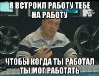 я встроил работу тебе на работу чтобы когда ты работал ты мог работать