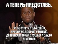 А теперь представь, Что встретил офигенно красивую,добрую и милую девушку,которая слушает A Day to Remember