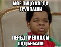мое лицо,когда группаши перед преподом подъебали
