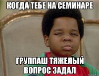 когда тебе на семинаре группаш тяжелый вопрос задал
