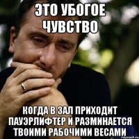 это убогое чувство когда в зал приходит пауэрлифтер и разминается твоими рабочими весами