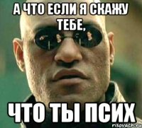 а что если я скажу тебе, что ты псих