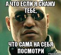 а что если я скажу тебе, что сама на себя посмотри