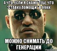 а что, если я скажу тебе, что "ставку помощи" в 99кк можно снимать до генерации