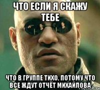 что если я скажу тебе что в группе тихо, потому что все ждут отчёт михайлова