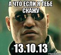 а что если я тебе скажу 13.10.13