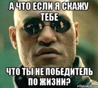 а что если я скажу тебе что ты не победитель по жизни?