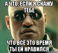 а что, если я скажу тебе что всё это время ты ей нравился