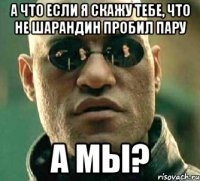 а что если я скажу тебе, что не шарандин пробил пару а мы?