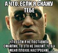 а что, если я скажу тебе что если я не поставила смайлик, то это не значит, что у меня плохое настроение