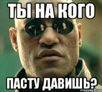 ты на кого пасту давишь?