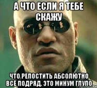 а что если я тебе скажу что репостить абсолютно всё подряд, это минум глупо