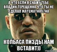 а что если я скажу тебе владик терещенко что ты не сделал математику гиа колбаса пизды нам вставит))