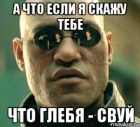 а что если я скажу тебе что глебя - свуй