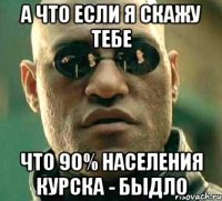 а что если я скажу тебе что 90% населения курска - быдло