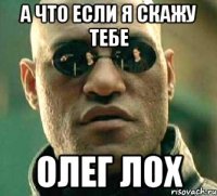 а что если я скажу тебе олег лох