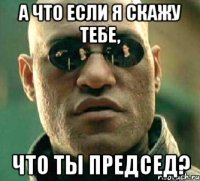 а что если я скажу тебе, что ты председ?