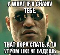 а what if я скажу тебе, that пора спать, а то утром like уг будешь