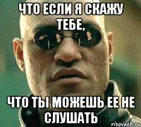 что если я скажу тебе, что ты можешь ее не слушать