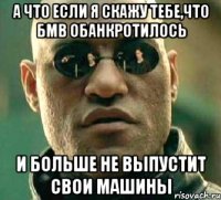 а что если я скажу тебе,что бмв обанкротилось и больше не выпустит свои машины