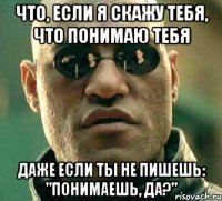 что, если я скажу тебя, что понимаю тебя даже если ты не пишешь: "понимаешь, да?"