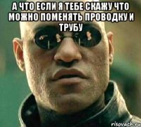 а что если я тебе скажу что можно поменять проводку и трубу 