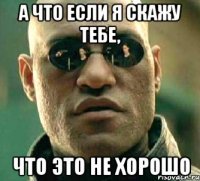 а что если я скажу тебе, что это не хорошо