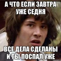 а что если завтра уже седня все дела сделаны и ты поспал уже