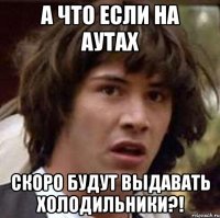 а что если на аутах скоро будут выдавать холодильники?!