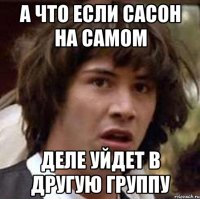 а что если сасон на самом деле уйдет в другую группу