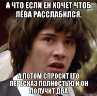 а что если ен хочет чтоб лёва расслабился, а потом спросит его пересказ полностью и он получит два