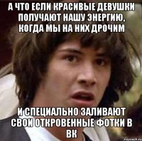 а что если красивые девушки получают нашу энергию, когда мы на них дрочим и специально заливают свои откровенные фотки в вк