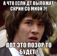 а что если дт выложат скрин со мной ?! вот это позор то будет !