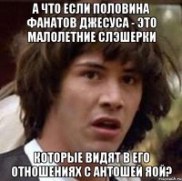 а что если половина фанатов джесуса - это малолетние слэшерки которые видят в его отношениях с антошей яой?