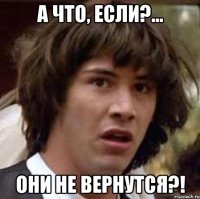 а что, если?... они не вернутся?!