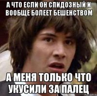 а что если он спидозный и вообще болеет бешенством а меня только что укусили за палец