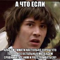 а что если альбом тимати настолько хорош,что теперь все остальные мы будем сравнивать с ним и расстраиваться?