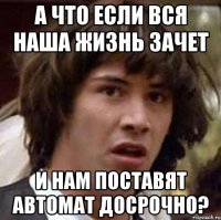 а что если вся наша жизнь зачет и нам поставят автомат досрочно?