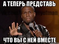 а теперь представь что вы с ней вместе