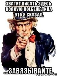 хватит писать здесь всякую поебень.типа это я сказал. ...завязывайте.