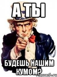 а ты будешь нашим кумом?