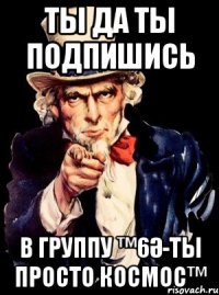 ты да ты подпишись в группу ™6Ә-ты просто космос™