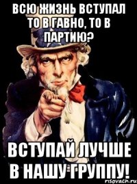 всю жизнь вступал то в гавно, то в партию? вступай лучше в нашу группу!