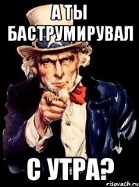 а ты баструмирувал с утра?