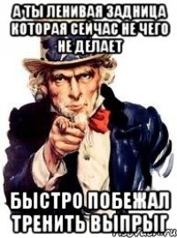 а ты ленивая задница которая сейчас не чего не делает быстро побежал тренить выпрыг